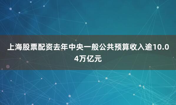 上海股票配資去年中央一般公共預算收入逾10.04萬億元