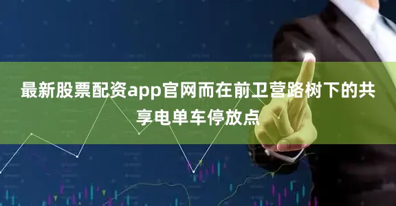 最新股票配資app官網(wǎng)而在前衛(wèi)營(yíng)路樹下的共享電單車停放點(diǎn)