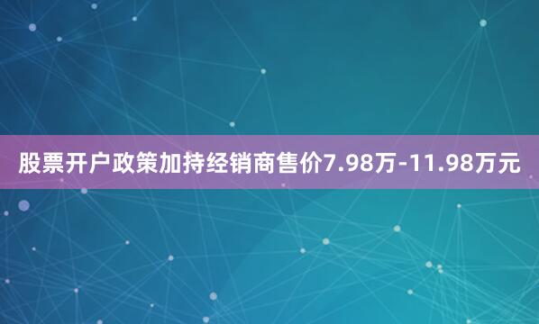 股票開戶政策加持經銷商售價7.98萬-11.98萬元