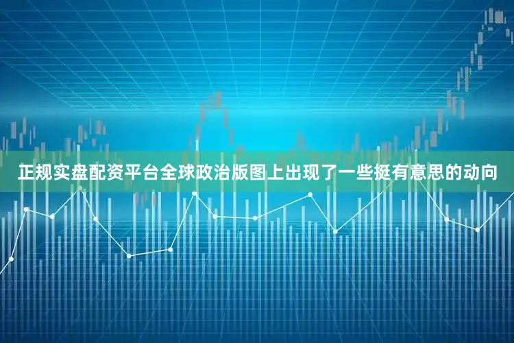 正規實盤配資平臺全球政治版圖上出現了一些挺有意思的動向