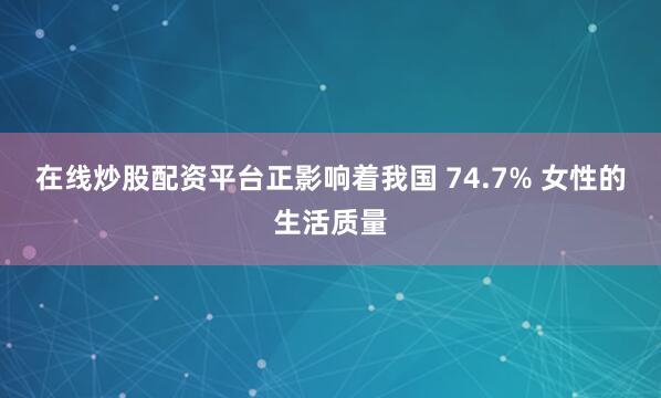 在線炒股配資平臺正影響著我國 74.7% 女性的生活質量
